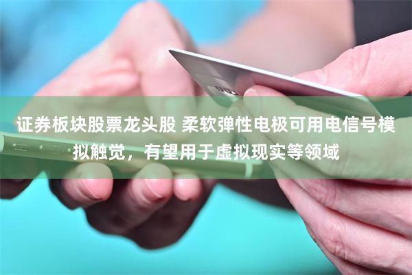 证券板块股票龙头股 柔软弹性电极可用电信号模拟触觉，有望用于虚拟现实等领域