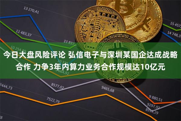 今日大盘风险评论 弘信电子与深圳某国企达成战略合作 力争3年内算力业务合作规模达10亿元