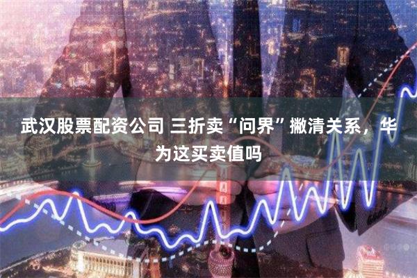 武汉股票配资公司 三折卖“问界”撇清关系，华为这买卖值吗