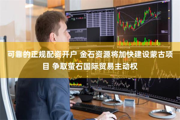 可靠的正规配资开户 金石资源将加快建设蒙古项目 争取萤石国际贸易主动权