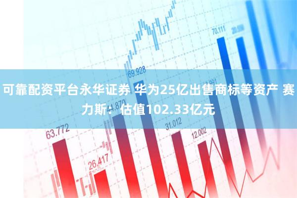 可靠配资平台永华证券 华为25亿出售商标等资产 赛力斯：估值102.33亿元