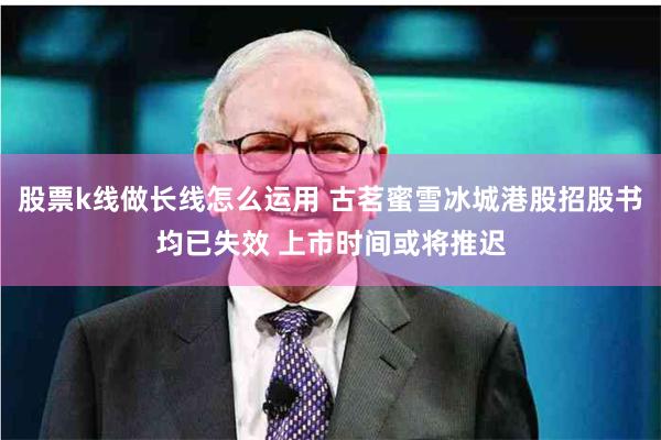 股票k线做长线怎么运用 古茗蜜雪冰城港股招股书均已失效 上市时间或将推迟
