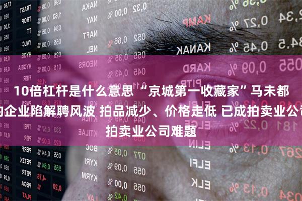 10倍杠杆是什么意思 “京城第一收藏家”马未都控股的企业陷解聘风波 拍品减少、价格走低 已成拍卖业公