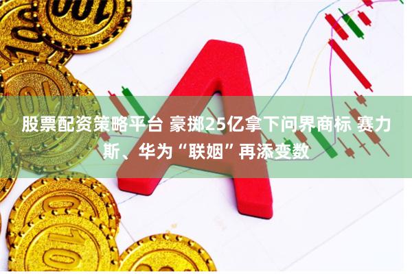 股票配资策略平台 豪掷25亿拿下问界商标 赛力斯、华为“联姻”再添变数