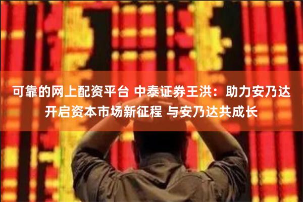 可靠的网上配资平台 中泰证券王洪：助力安乃达开启资本市场新征程 与安乃达共成长