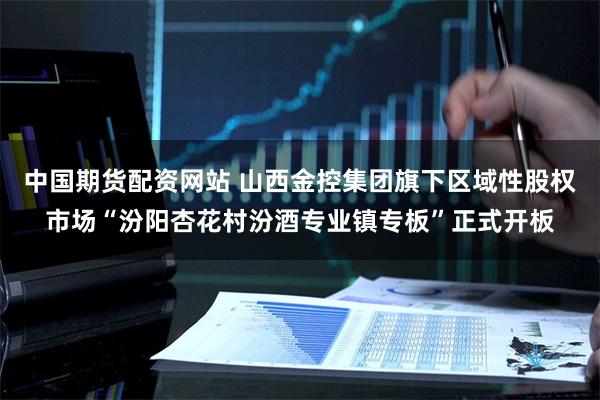 中国期货配资网站 山西金控集团旗下区域性股权市场“汾阳杏花村汾酒专业镇专板”正式开板