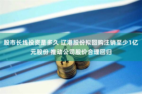 股市长线投资是多久 辽港股份拟回购注销至少1亿元股份 推动公司股价合理回归