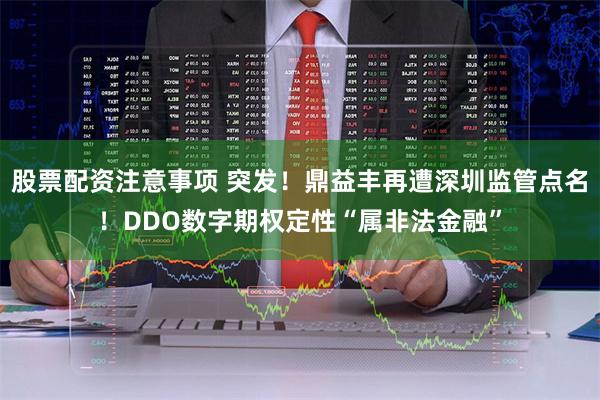 股票配资注意事项 突发！鼎益丰再遭深圳监管点名！DDO数字期权定性“属非法金融”