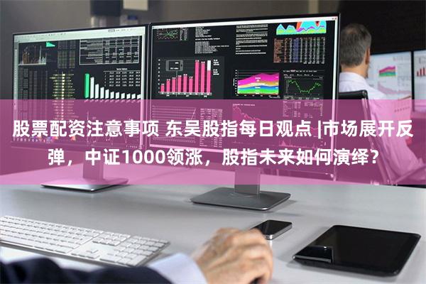 股票配资注意事项 东吴股指每日观点 |市场展开反弹，中证1000领涨，股指未来如何演绎？