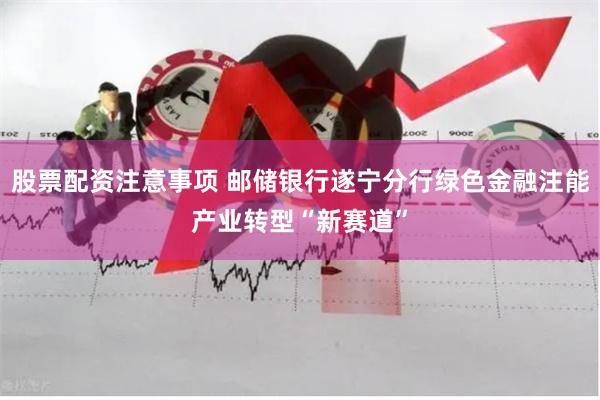 股票配资注意事项 邮储银行遂宁分行绿色金融注能产业转型“新赛道”