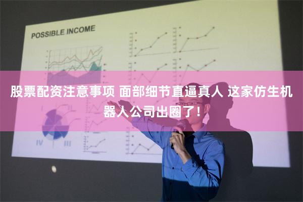 股票配资注意事项 面部细节直逼真人 这家仿生机器人公司出圈了！