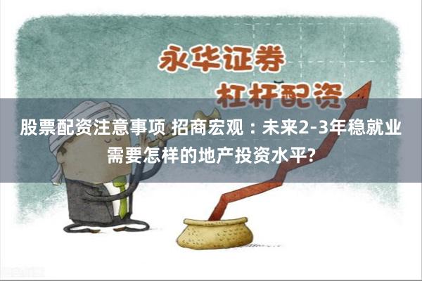 股票配资注意事项 招商宏观 : 未来2-3年稳就业需要怎样的地产投资水平?