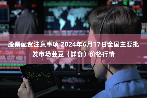 股票配资注意事项 2024年6月17日全国主要批发市场芸豆（鲜食）价格行情