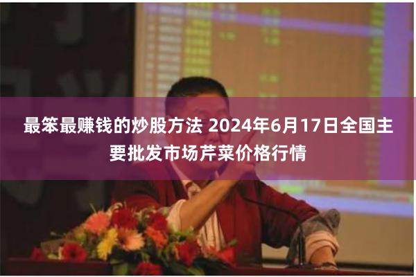 最笨最赚钱的炒股方法 2024年6月17日全国主要批发市场芹菜价格行情