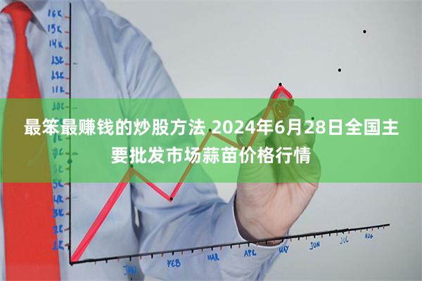 最笨最赚钱的炒股方法 2024年6月28日全国主要批发市场蒜苗价格行情