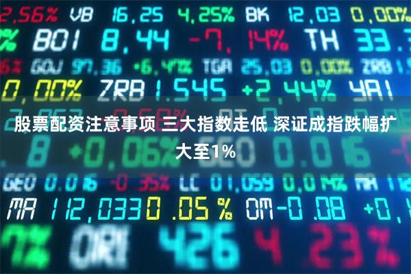 股票配资注意事项 三大指数走低 深证成指跌幅扩大至1%