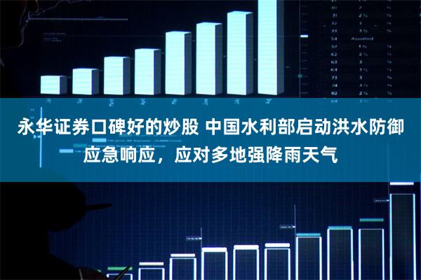 永华证券口碑好的炒股 中国水利部启动洪水防御应急响应，应对多地强降雨天气