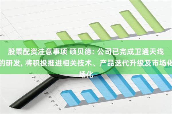股票配资注意事项 硕贝德: 公司已完成卫通天线的研发, 将积极推进相关技术、产品迭代升级及市场化