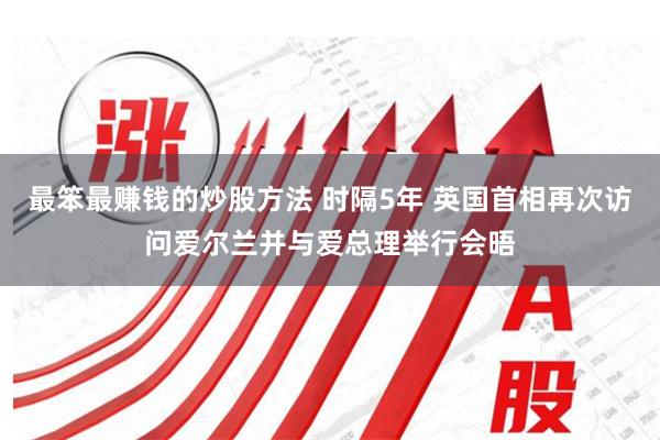 最笨最赚钱的炒股方法 时隔5年 英国首相再次访问爱尔兰并与爱总理举行会晤