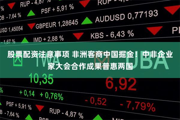 股票配资注意事项 非洲客商中国掘金！中非企业家大会合作成果普惠两国