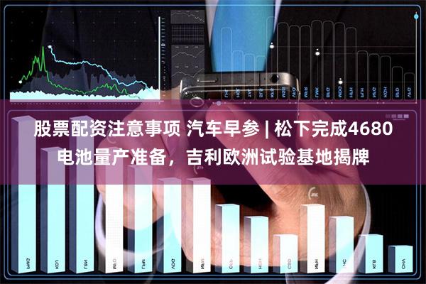 股票配资注意事项 汽车早参 | 松下完成4680电池量产准备，吉利欧洲试验基地揭牌
