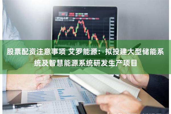 股票配资注意事项 艾罗能源：拟投建大型储能系统及智慧能源系统研发生产项目