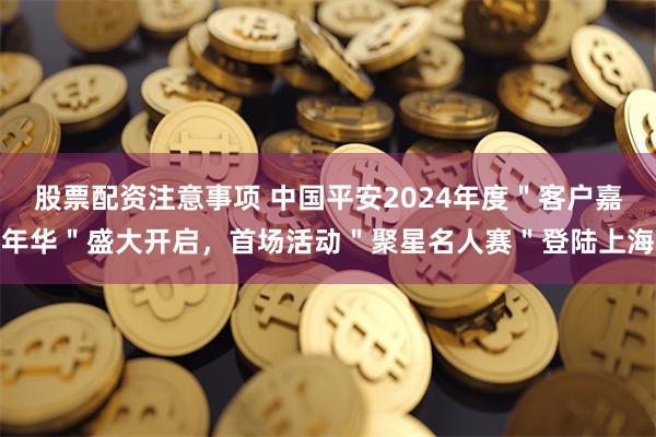 股票配资注意事项 中国平安2024年度＂客户嘉年华＂盛大开启，首场活动＂聚星名人赛＂登陆上海