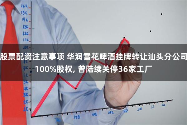 股票配资注意事项 华润雪花啤酒挂牌转让汕头分公司100%股权, 曾陆续关停36家工厂