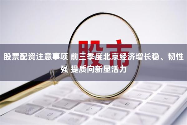股票配资注意事项 前三季度北京经济增长稳、韧性强 提质向新显活力
