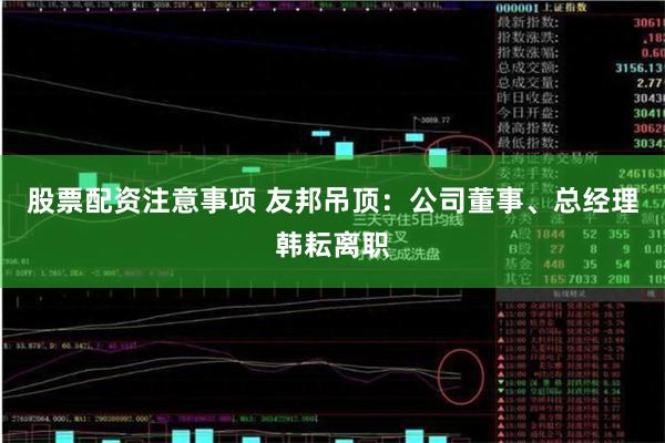 股票配资注意事项 友邦吊顶：公司董事、总经理韩耘离职