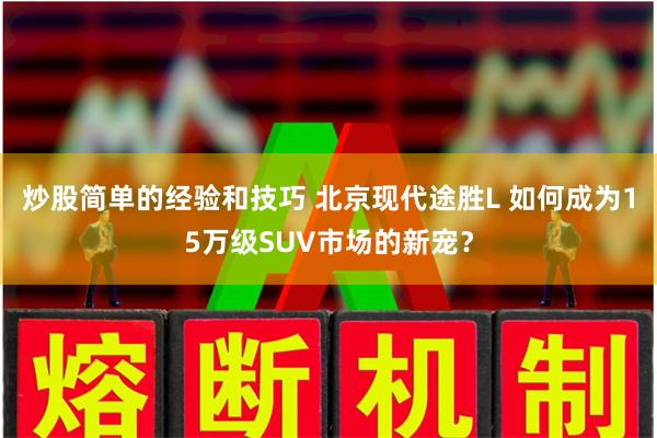 炒股简单的经验和技巧 北京现代途胜L 如何成为15万级SUV市场的新宠？