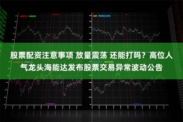 股票配资注意事项 放量震荡 还能打吗？高位人气龙头海能达发布股票交易异常波动公告
