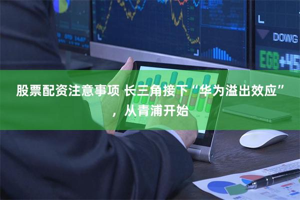股票配资注意事项 长三角接下“华为溢出效应”，从青浦开始