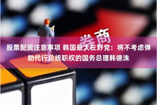 股票配资注意事项 韩国最大在野党：将不考虑弹劾代行总统职权的国务总理韩德洙