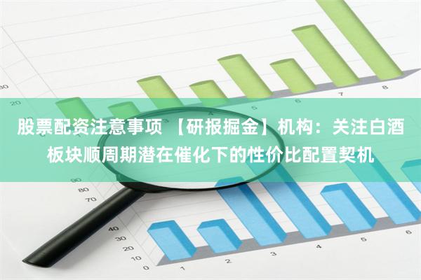 股票配资注意事项 【研报掘金】机构：关注白酒板块顺周期潜在催化下的性价比配置契机