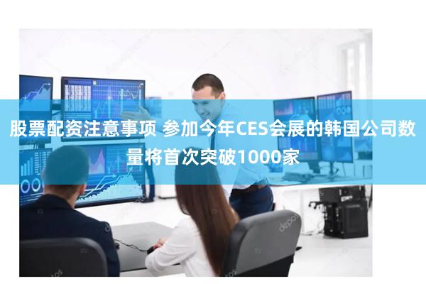 股票配资注意事项 参加今年CES会展的韩国公司数量将首次突破1000家