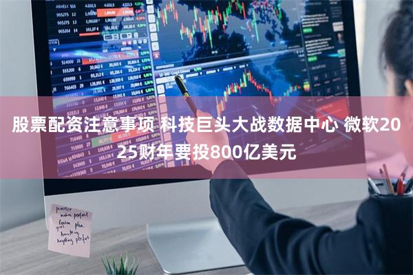 股票配资注意事项 科技巨头大战数据中心 微软2025财年要投800亿美元