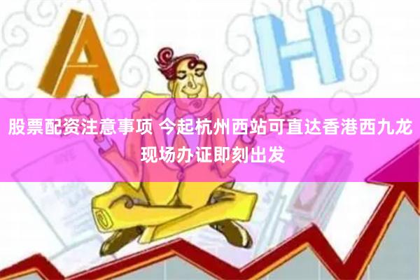 股票配资注意事项 今起杭州西站可直达香港西九龙 现场办证即刻出发