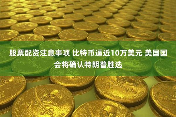 股票配资注意事项 比特币逼近10万美元 美国国会将确认特朗普胜选