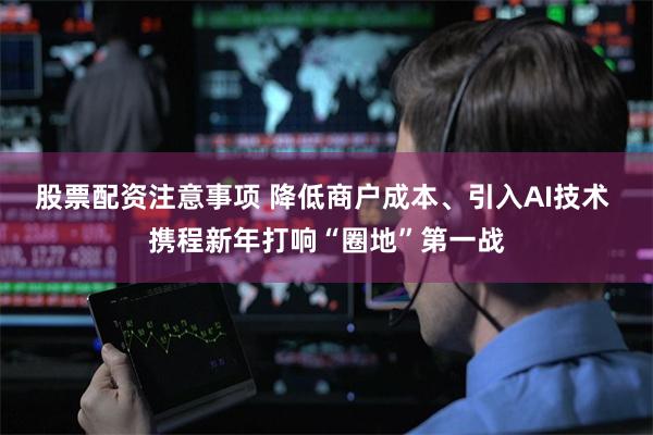 股票配资注意事项 降低商户成本、引入AI技术 携程新年打响“圈地”第一战