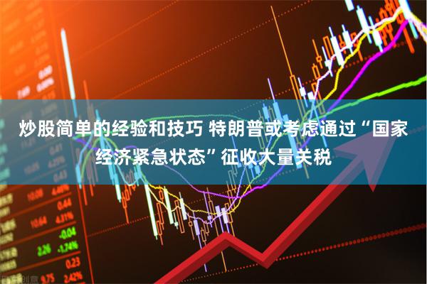 炒股简单的经验和技巧 特朗普或考虑通过“国家经济紧急状态”征收大量关税