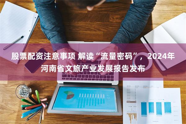 股票配资注意事项 解读“流量密码”,2024年河南省文旅产业发展报告发布