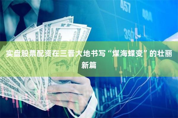 实盘股票配资在三晋大地书写“煤海蝶变”的壮丽新篇