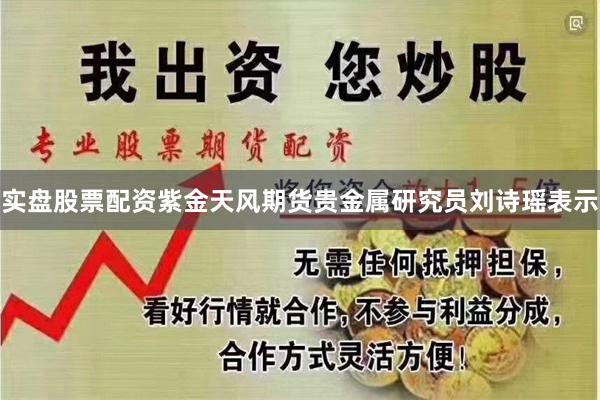 实盘股票配资紫金天风期货贵金属研究员刘诗瑶表示