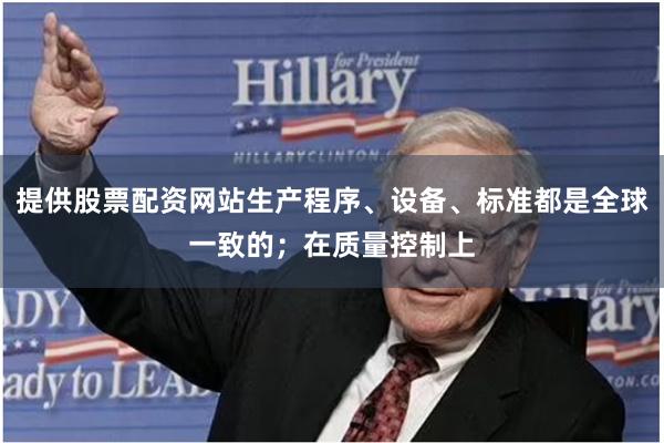 提供股票配资网站生产程序、设备、标准都是全球一致的;在质量控制上
